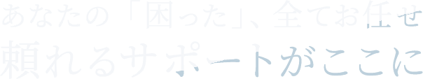 <div>あなたの「困った」、全てお任せ<br>頼れるサポートがここに</div>